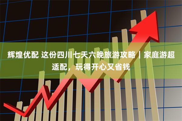 辉煌优配 这份四川七天六晚旅游攻略｜家庭游超适配，玩得开心又省钱