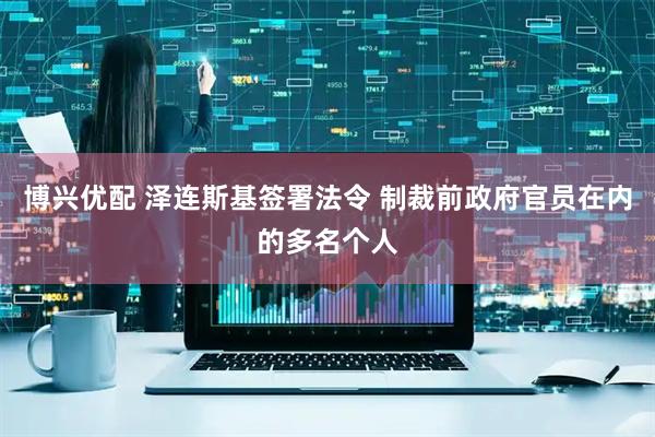 博兴优配 泽连斯基签署法令 制裁前政府官员在内的多名个人