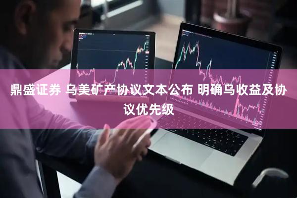 鼎盛证券 乌美矿产协议文本公布 明确乌收益及协议优先级