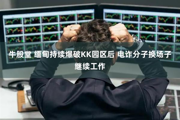 牛股堂 缅甸持续爆破KK园区后 电诈分子换场子继续工作