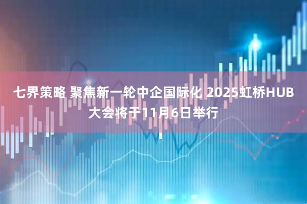 七界策略 聚焦新一轮中企国际化 2025虹桥HUB大会将于11月6日举行