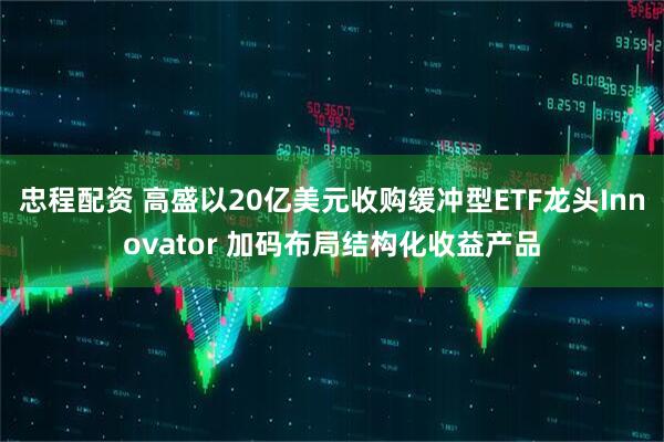 忠程配资 高盛以20亿美元收购缓冲型ETF龙头Innovator 加码布局结构化收益产品